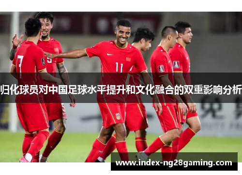 归化球员对中国足球水平提升和文化融合的双重影响分析 归化球员对中国足球水平提升和文化融合的双重影响分析
