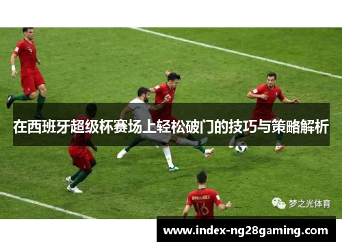 在西班牙超级杯赛场上轻松破门的技巧与策略解析 在西班牙超级杯赛场上轻松破门的技巧与策略解析