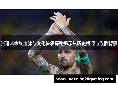 张琳芃家族血脉与文化传承探秘揭示其历史根源与族群背景 张琳芃家族血脉与文化传承探秘揭示其历史根源与族群背景