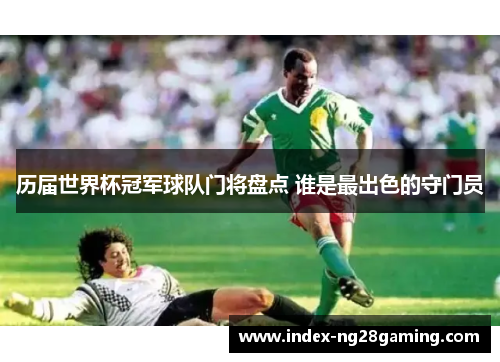 历届世界杯冠军球队门将盘点 谁是最出色的守门员 历届世界杯冠军球队门将盘点 谁是最出色的守门员