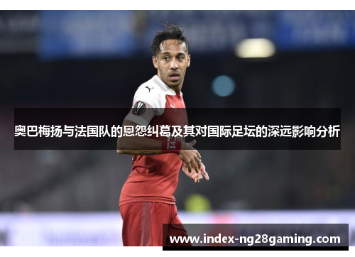 奥巴梅扬与法国队的恩怨纠葛及其对国际足坛的深远影响分析