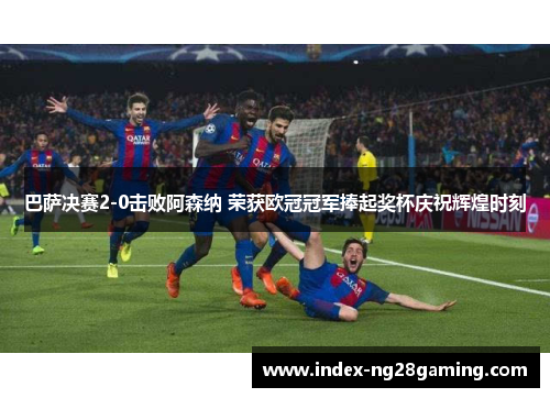 巴萨决赛2-0击败阿森纳 荣获欧冠冠军捧起奖杯庆祝辉煌时刻