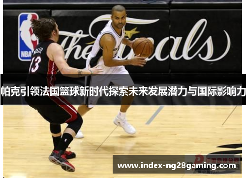 帕克引领法国篮球新时代探索未来发展潜力与国际影响力