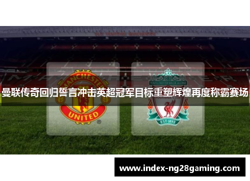 曼联传奇回归誓言冲击英超冠军目标重塑辉煌再度称霸赛场