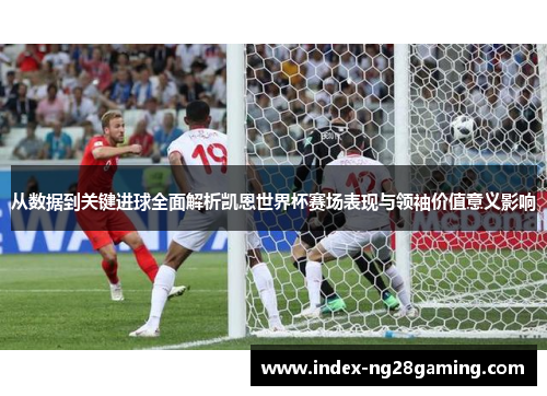 从数据到关键进球全面解析凯恩世界杯赛场表现与领袖价值意义影响