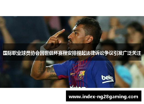 国际职业球员协会因世俱杯赛程安排提起法律诉讼争议引发广泛关注