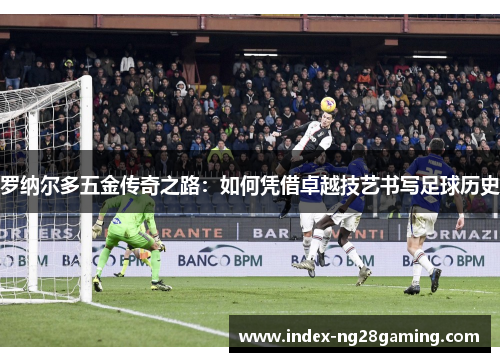 罗纳尔多五金传奇之路：如何凭借卓越技艺书写足球历史