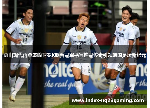 蔚山现代再登巅峰卫冕K联赛冠军书写连冠传奇引领韩国足坛新纪元