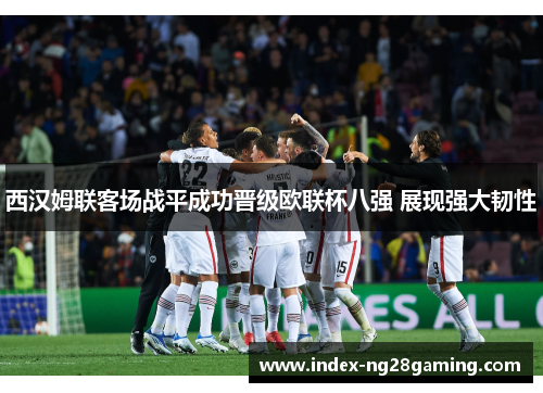 西汉姆联客场战平成功晋级欧联杯八强 展现强大韧性