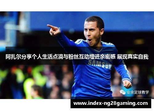 阿扎尔分享个人生活点滴与粉丝互动增进亲密感 展现真实自我