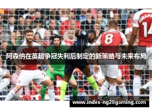 阿森纳在英超争冠失利后制定的新策略与未来布局